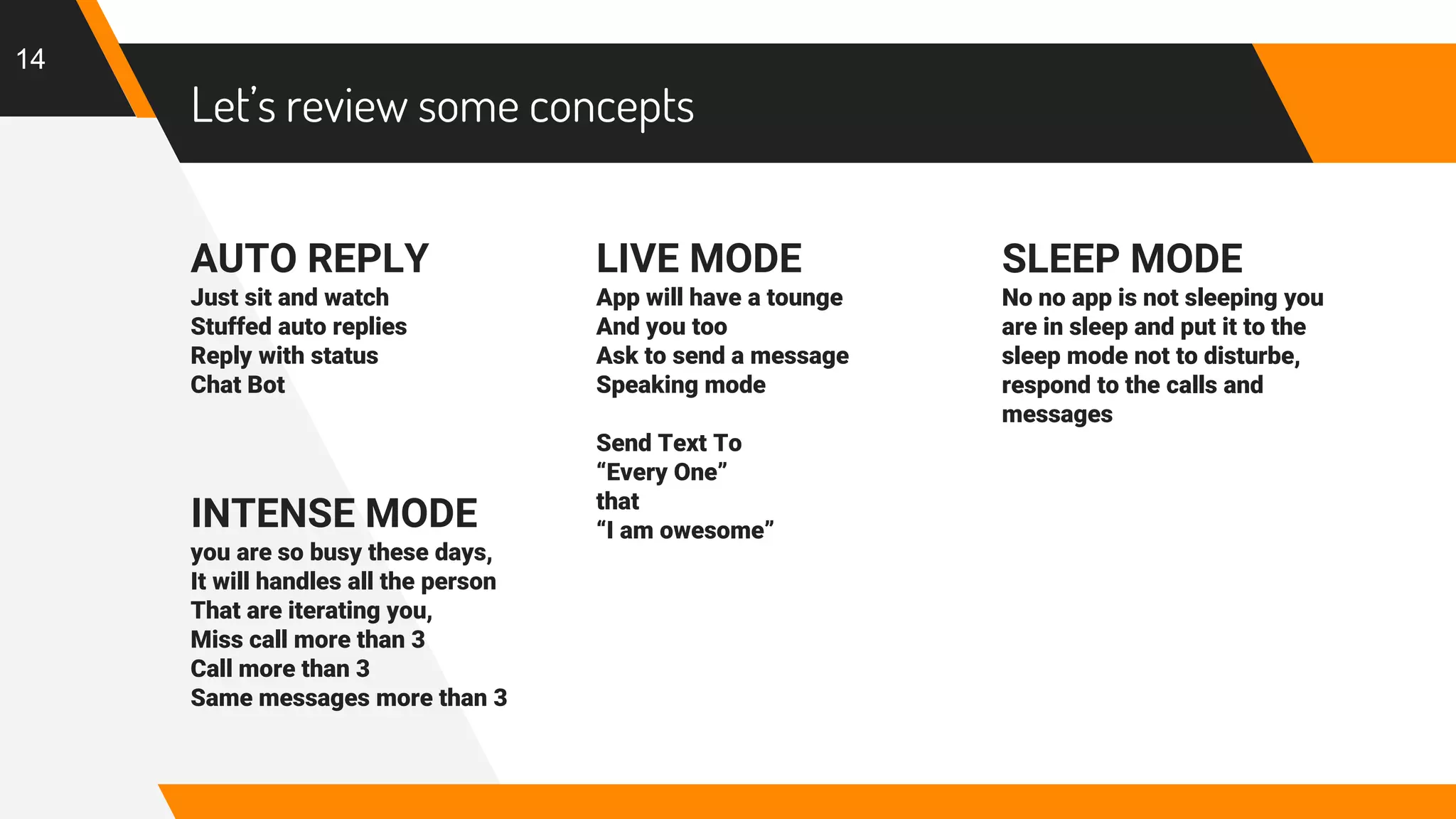 Let’s review some concepts
AUTO REPLY
Just sit and watch
Stuffed auto replies
Reply with status
Chat Bot
INTENSE MODE
you are so busy these days,
It will handles all the person
That are iterating you,
Miss call more than 3
Call more than 3
Same messages more than 3
LIVE MODE
App will have a tounge
And you too
Ask to send a message
Speaking mode
Send Text To
“Every One”
that
“I am owesome”
14
SLEEP MODE
No no app is not sleeping you
are in sleep and put it to the
sleep mode not to disturbe,
respond to the calls and
messages
 