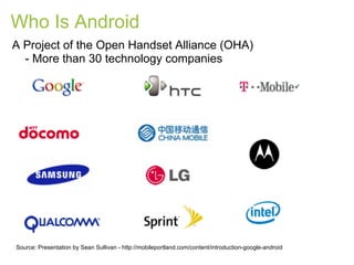 Who Is Android
A Project of the Open Handset Alliance (OHA)
  - More than 30 technology companies




Source: Presentation by Sean Sullivan - http://mobileportland.com/content/introduction-google-android
 