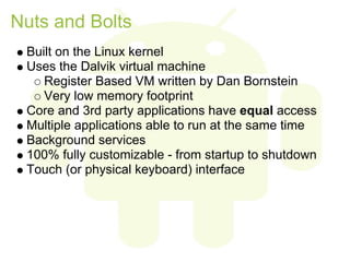 Nuts and Bolts
 Built on the Linux kernel
 Uses the Dalvik virtual machine
    Register Based VM written by Dan Bornstein
    Very low memory footprint
 Core and 3rd party applications have equal access
 Multiple applications able to run at the same time
 Background services
 100% fully customizable - from startup to shutdown
 Touch (or physical keyboard) interface
 