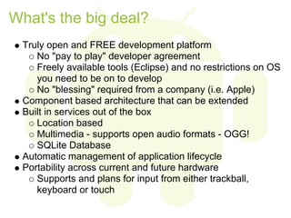 What's the big deal?
 Truly open and FREE development platform
    No "pay to play" developer agreement
    Freely available tools (Eclipse) and no restrictions on OS
    you need to be on to develop
    No "blessing" required from a company (i.e. Apple)
 Component based architecture that can be extended
 Built in services out of the box
    Location based
    Multimedia - supports open audio formats - OGG!
    SQLite Database
 Automatic management of application lifecycle
 Portability across current and future hardware
    Supports and plans for input from either trackball,
    keyboard or touch
 