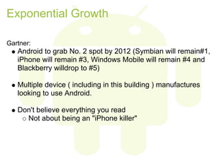 Exponential Growth

Gartner:
   Android to grab No. 2 spot by 2012 (Symbian will remain#1,
   iPhone will remain #3, Windows Mobile will remain #4 and
   Blackberry willdrop to #5)

   Multiple device ( including in this building ) manufactures
   looking to use Android.

   Don't believe everything you read
     Not about being an "iPhone killer"
 