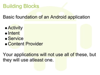 Building Blocks
Basic foundation of an Android application

  Activity
  Intent
  Service
  Content Provider

Your applications will not use all of these, but
they will use atleast one.
 