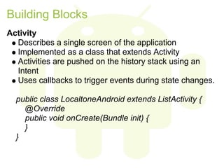 Building Blocks
Activity
  Describes a single screen of the application
  Implemented as a class that extends Activity
  Activities are pushed on the history stack using an
  Intent
  Uses callbacks to trigger events during state changes.

  public class LocaltoneAndroid extends ListActivity {
    @Override
    public void onCreate(Bundle init) {
    }
  }
 