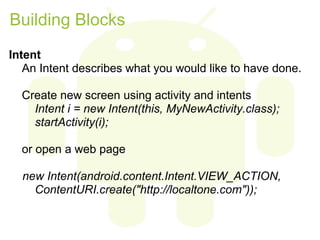 Building Blocks
Intent
   An Intent describes what you would like to have done.

  Create new screen using activity and intents
    Intent i = new Intent(this, MyNewActivity.class);
    startActivity(i);

  or open a web page

  new Intent(android.content.Intent.VIEW_ACTION,
    ContentURI.create("http://localtone.com"));
 