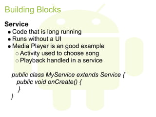 Building Blocks
Service
  Code that is long running
  Runs without a UI
  Media Player is an good example
    Activity used to choose song
    Playback handled in a service

  public class MyService extends Service {
    public void onCreate() {
    }
  }
 