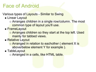 Face of Android
Various types of Layouts - Similar to Swing
   Linear Layout
      Arranges children in a single row/column. The most
      common type of layout you'll use.
   FrameLayout
      Arranges children so they start at the top left. Used
      mainly for tabbed views.
   Relative Layout
      Arranged in relation to eachother ( element X is
      above/below element Y for example ).
   TableLayout
      Arranged in a cells, like HTML table.
 