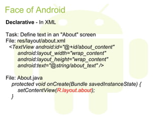 Face of Android
Declarative - In XML

Task: Define text in an "About" screen
File: res/layout/about.xml
 <TextView android:id="@+id/about_content"
      android:layout_width="wrap_content"
      android:layout_height="wrap_content"
      android:text="@string/about_text" />

File: About.java
   protected void onCreate(Bundle savedInstanceState) {
      setContentView(R.layout.about);
   }
 