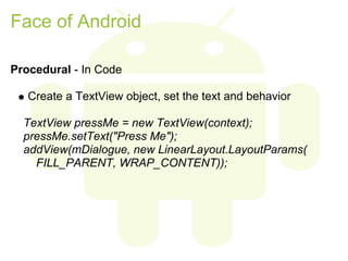 Face of Android

Procedural - In Code

   Create a TextView object, set the text and behavior

  TextView pressMe = new TextView(context);
  pressMe.setText("Press Me");
  addView(mDialogue, new LinearLayout.LayoutParams(
    FILL_PARENT, WRAP_CONTENT));
 