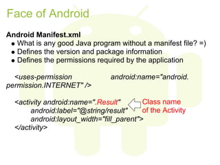 Face of Android
Android Manifest.xml
  What is any good Java program without a manifest file? =)
  Defines the version and package information
  Defines the permissions required by the application

  <uses-permission              android:name="android.
permission.INTERNET" />

  <activity android:name=".Result"        Class name
       android:label="@string/result"     of the Activity
       android:layout_width="fill_parent">
  </activity>
 