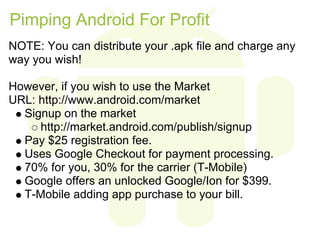 Pimping Android For Profit
NOTE: You can distribute your .apk file and charge any
way you wish!

However, if you wish to use the Market
URL: http://www.android.com/market
  Signup on the market
     http://market.android.com/publish/signup
  Pay $25 registration fee.
  Uses Google Checkout for payment processing.
  70% for you, 30% for the carrier (T-Mobile)
  Google offers an unlocked Google/Ion for $399.
  T-Mobile adding app purchase to your bill.
 