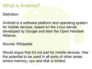 What is Android?
Definition:

Android is a software platform and operating system
for mobile devices, based on the Linux kernel,
developed by Google and later the Open Handset
Alliance.

Source: Wikipedia

Would argue that it's not just for mobile devices. Has
the potential to be used in all sorts of other areas
where memory, cpu and disk is limited.
 