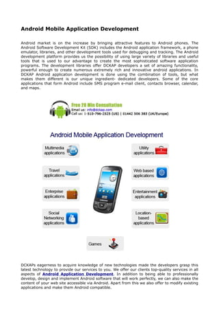 Android Mobile Application Development

Android market is on the increase by bringing attractive features to Android phones. The
Android Software Development Kit (SDK) includes the Android application framework, a phone
emulator, libraries, and other development tools used for debugging and tracking. The Android
development platform provides us the possibility of using large variety of libraries and useful
tools that is used to our advantage to create the most sophisticated software application
programs. The development libraries offer DCKAP developers a set of amazing functionality,
powerful enough to create numerous extremely rich and innovative android applications. In
DCKAP Android application development is done using the combination of tools, but what
makes them different is our unique ingredient- dedicated developers. Some of the core
applications that form Android include SMS program e-mail client, contacts browser, calendar,
and maps.




DCKAPs eagerness to acquire knowledge of new technologies made the developers grasp this
latest technology to provide our services to you. We offer our clients top-quality services in all
aspects of Android Application Development. In addition to being able to professionally
develop, design and implement Android software that will work perfectly, we can also make the
content of your web site accessible via Android. Apart from this we also offer to modify existing
applications and make them Android compatible.
 