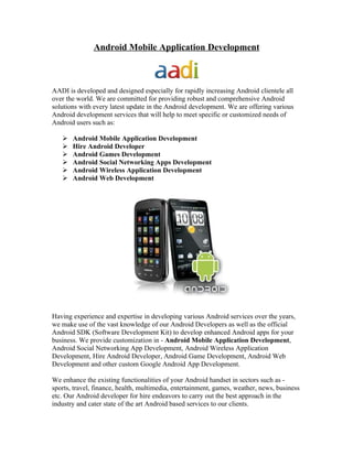 Android Mobile Application Development



AADI is developed and designed especially for rapidly increasing Android clientele all
over the world. We are committed for providing robust and comprehensive Android
solutions with every latest update in the Android development. We are offering various
Android development services that will help to meet specific or customized needs of
Android users such as:

      Android Mobile Application Development
      Hire Android Developer
      Android Games Development
      Android Social Networking Apps Development
      Android Wireless Application Development
      Android Web Development




Having experience and expertise in developing various Android services over the years,
we make use of the vast knowledge of our Android Developers as well as the official
Android SDK (Software Development Kit) to develop enhanced Android apps for your
business. We provide customization in - Android Mobile Application Development,
Android Social Networking App Development, Android Wireless Application
Development, Hire Android Developer, Android Game Development, Android Web
Development and other custom Google Android App Development.

We enhance the existing functionalities of your Android handset in sectors such as -
sports, travel, finance, health, multimedia, entertainment, games, weather, news, business
etc. Our Android developer for hire endeavors to carry out the best approach in the
industry and cater state of the art Android based services to our clients.
 