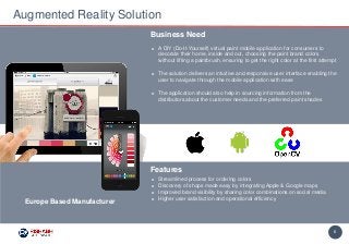 6
► A DIY (Do-It-Yourself) virtual paint mobile application for consumers to
decorate their home, inside and out, choosing the paint brand colors
without lifting a paintbrush, ensuring to get the right color at the first attempt
► The solution delivers an intuitive and responsive user interface enabling the
user to navigate through the mobile application with ease
► The application should also help in sourcing information from the
distributors about the customer needs and the preferred paint shades
Business Need
Augmented Reality Solution
Features
► Streamlined process for ordering colors
► Discovery of shops made easy by integrating Apple & Google maps
► Improved brand visibility by sharing color combinations on social media
► Higher user satisfaction and operational efficiency
Europe Based Manufacturer
 
