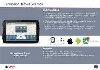7
► An enterprise GPS cab dispatch and management solution to deliver better
customer services and streamline operations right from booking the cab to
invoicing and managing payments on the go
► The solution would help the taxi providers enhance control and gain better
business visibility while delivering premium services
► It should provide a unified user experience for cab drivers and passengers,
enabling them to access and streamline the booking process on the fly
Business Need
Enterprise Travel Solution
Features
► Simplified booking process, no wait time in call queue
► Get online receipt, even for your past trip
► Cab locations pre-fed or auto detected via GPRS positioning for quicker
bookings
Europe Based Travel
Service Provider
 