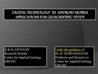 K.KALAIVANAN
Research Scholar
Centre for Applied Geology
GRI-DU
DIGITAL TECHNOLOGY IN ANDROID MOBILE
APPLICATIONS FOR GEOSCIENTIFIC STUDY
Under the guidance of
Dr. B. GURUGNANAM
Professor and Director i/c
Centre for Applied Geology
GRI-DU
 