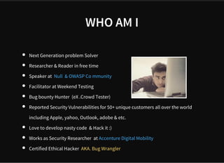 WHO AM I
Next Generation problem Solver
Researcher & Reader in free time
Speaker at 
Facilitator at Weekend Testing
Bug bounty Hunter  (eX .Crowd Tester)
Reported Security Vulnerabilities for 50+ unique customers all over the world 
including Apple, yahoo, Outlook, adobe & etc.
Love to develop nasty code  & Hack it :)
Works as Security Researcher  at  
Certified Ethical Hacker  AKA. Bug Wrangler
Null  & OWASP Co mmunity
Accenture Digital Mobility
 