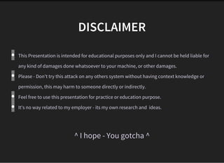 DISCLAIMER
This Presentation is intended for educational purposes only and I cannot be held liable for
any kind of damages done whatsoever to your machine, or other damages.  
Please - Don't try this attack on any others system without having context knowledge or
permission, this may harm to someone directly or indirectly.
Feel free to use this presentation for practice or education purpose.
It's no way related to my employer - its my own research and  ideas. 
^ I hope - You gotcha ^
 