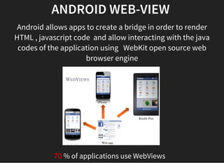 ANDROID WEB-VIEW 
Android allows apps to create a bridge in order to render
HTML , javascript code  and allow interacting with the java
codes of the application using   WebKit open source web
browser engine
70 % of applications use WebViews  
 