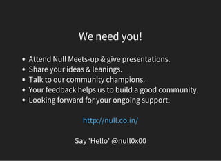 We need you!
Attend Null Meets-up & give presentations.
Share your ideas & leanings.
Talk to our community champions.
Your feedback helps us to build a good community.
Looking forward for your ongoing support.
 
http://null.co.in/
Say 'Hello' @null0x00
 