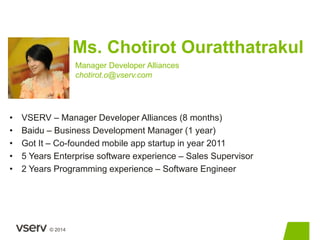 © 2014 
Ms. Chotirot Ouratthatrakul 
Manager Developer Alliances 
chotirot.o@vserv.com 
• VSERV – Manager Developer Allian...