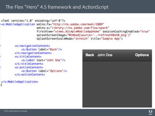 e Flex “Hero” 4.5 framework and ActionScript

§    An open source framework of ActionScript classes
§    Rich library of UI components
§    Other “utilities” that speed up app development
      (services, validators, data binding, layout managers, …)
§    MXML – a declarative language for quickly layout your app




                                                                  Flex “Hero”




 © 2011 Adobe Systems Incorporated.
 
