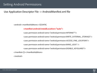 Se ing Android Permissions

   Use Application Descriptor File -> AndroidManifest.xml le



                         <android><manifestAdditions><![CDATA[

                                      <manifest android:installLocation="auto">
                                      <uses-permission android:name="android.permission.INTERNET"/>

                                      <uses-permission android:name="android.permission.WRITE_EXTERNAL_STORAGE"/>

                                      <uses-permission android:name="android.permission.ACCESS_FINE_LOCATION"/>

                                      <uses-permission android:name="android.permission.WAKE_LOCK" />

                                      <uses-permission android:name="android.permission.DISABLE_KEYGUARD"/>

                         </manifest>]]></manifestAdditions>

                         </android>




© 2011 Adobe Systems Incorporated.
 