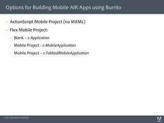 Options for Building Mobile AIR Apps using Burrito

  §    ActionScript Mobile Project (no MXML)
  §    Flex Mobile Project:
        §    Blank – s:Application
        §    Mobile Project - s:MobileApplication
        §    Mobile Project – s:TabbedMobileApplication




© 2011 Adobe Systems Incorporated.
 
