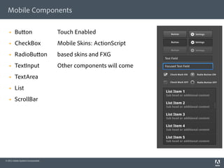 Mobile Components

   §    Bu on                       Touch Enabled
   §    CheckBox                    Mobile Skins: ActionScript
   §    RadioBu on                  based skins and FXG
   §    TextInput                   Other components will come
   §    TextArea
   §    List
   §    ScrollBar




© 2011 Adobe Systems Incorporated.
 