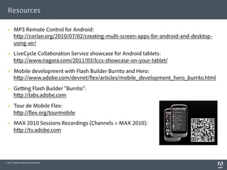Resources

  §    MP3 Remote Control for Android:
        h p://corlan.org/2010/07/02/creating-multi-screen-apps-for-android-and-desktop-
        using-air/
  §    LiveCycle Collaboration Service showcase for Android tablets:
        h p://www.riagora.com/2011/03/lccs-showcase-on-your-tablet/
  §    Mobile development with Flash Builder Burrito and Hero:
        h p://www.adobe.com/devnet/ ex/articles/mobile_development_hero_burrito.html
  §    Ge ing Flash Builder “Burrito”:
        h p://labs.adobe.com
  §    Tour de Mobile Flex:
        h p:// ex.org/tourmobile
  §    MAX 2010 Sessions Recordings (Channels > MAX 2010):
        h p://tv.adobe.com




© 2011 Adobe Systems Incorporated.
 