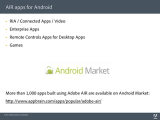 AIR apps for Android

  §    RIA / Connected Apps / Video
  §    Enterprise Apps
  §    Remote Controls Apps for Desktop Apps
  §    Games




  More than 1,000 apps built using Adobe AIR are available on Android Market:
  h p://www.appbrain.com/apps/popular/adobe-air/

© 2011 Adobe Systems Incorporated.
 