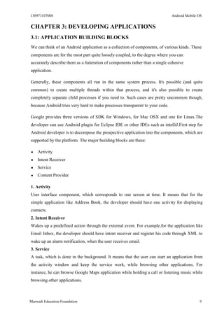 130973107008 Android Mobile OS 
Marwadi Education Foundation 9 
CHAPTER 3: DEVELOPING APPLICATIONS 
3.1: APPLICATION BUILDING BLOCKS 
We can think of an Android application as a collection of components, of various kinds. These components are for the most part quite loosely coupled, to the degree where you can accurately describe them as a federation of components rather than a single cohesive application. 
Generally, these components all run in the same system process. It's possible (and quite common) to create multiple threads within that process, and it's also possible to create completely separate child processes if you need to. Such cases are pretty uncommon though, because Android tries very hard to make processes transparent to your code. 
Google provides three versions of SDK for Windows, for Mac OSX and one for Linux.The developer can use Android plugin for Eclipse IDE or other IDEs such as intelliJ.First step for Android developer is to decompose the prospective application into the components, which are supported by the platform. The major building blocks are these: 
● Activity 
● Intent Receiver 
● Service 
● Content Provider 
1. Activity 
User interface component, which corresponds to one screen at time. It means that for the simple application like Address Book, the developer should have one activity for displaying contacts. 
2. Intent Receiver 
Wakes up a predefined action through the external event. For example,for the application like Email Inbox, the developer should have intent receiver and register his code through XML to wake up an alarm notification, when the user receives email. 
3. Service 
A task, which is done in the background. It means that the user can start an application from the activity window and keep the service work, while browsing other applications. For instance, he can browse Google Maps application while holding a call or listening music while browsing other applications. 
 