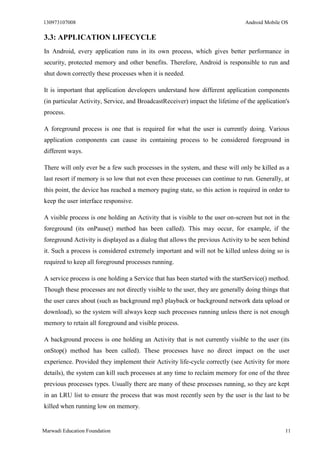 130973107008 Android Mobile OS 
Marwadi Education Foundation 11 
3.3: APPLICATION LIFECYCLE 
In Android, every application runs in its own process, which gives better performance in security, protected memory and other benefits. Therefore, Android is responsible to run and shut down correctly these processes when it is needed. 
It is important that application developers understand how different application components (in particular Activity, Service, and BroadcastReceiver) impact the lifetime of the application's process. 
A foreground process is one that is required for what the user is currently doing. Various application components can cause its containing process to be considered foreground in different ways. 
There will only ever be a few such processes in the system, and these will only be killed as a last resort if memory is so low that not even these processes can continue to run. Generally, at this point, the device has reached a memory paging state, so this action is required in order to keep the user interface responsive. 
A visible process is one holding an Activity that is visible to the user on-screen but not in the foreground (its onPause() method has been called). This may occur, for example, if the foreground Activity is displayed as a dialog that allows the previous Activity to be seen behind it. Such a process is considered extremely important and will not be killed unless doing so is required to keep all foreground processes running. 
A service process is one holding a Service that has been started with the startService() method. Though these processes are not directly visible to the user, they are generally doing things that the user cares about (such as background mp3 playback or background network data upload or download), so the system will always keep such processes running unless there is not enough memory to retain all foreground and visible process. 
A background process is one holding an Activity that is not currently visible to the user (its onStop() method has been called). These processes have no direct impact on the user experience. Provided they implement their Activity life-cycle correctly (see Activity for more details), the system can kill such processes at any time to reclaim memory for one of the three previous processes types. Usually there are many of these processes running, so they are kept in an LRU list to ensure the process that was most recently seen by the user is the last to be killed when running low on memory.  