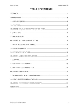 130973107008 Android Mobile OS 
Marwadi Education Foundation ii 
TABLE OF CONTENTS 
ABSTRACT ............................................................................................................................................ i 
Acknowledgement ................................................................................................................................. iv 
1.1: ABOUT ANDROID ........................................................................................................................ 1 
1.2: FEATURES ..................................................................................................................................... 2 
CHAPTER 2: DETAILED DESCRIPTION OF THE TOPIC ............................................................... 5 
2.1: OPERATION .................................................................................................................................. 5 
2.2: ARCHITECTURE .......................................................................................................................... 6 
CHAPTER 3: DEVELOPING APPLICATIONS .................................................................................. 9 
3.1: APPLICATION BUILDING BLOCKS .......................................................................................... 9 
3.2: ANDROIDMANIFEST ................................................................................................................ 10 
3.3: APPLICATION LIFECYCLE ...................................................................................................... 11 
CHAPTER 4: APPLICATION FRAMEWORK .................................................................................. 14 
4.1: LIBRARY ..................................................................................................................................... 14 
4.2: SOFTWARE DEVELOPMENT ................................................................................................... 15 
4.3: SOFTWARE DEVELOPMENT KIT ........................................................................................... 15 
CHAPTER 5: COMPARISON ............................................................................................................ 17 
5.1: SPECULATIONS WITH CELLULAR CARRIERS .................................................................... 17 
5.2: ADVANTAGES AND DISADVANTAGES ............................................................................... 23 
CHAPTER 6: CONCLUSION AND FUTURE SCOPE ..................................................................... 24 
REFERENCES ..................................................................................................................................... 25 
 