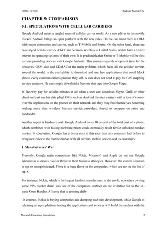 130973107008 Android Mobile OS 
Marwadi Education Foundation 17 
CHAPTER 5: COMPARISON 
5.1: SPECULATIONS WITH CELLULAR CARRIERS 
Google Android enters a tangled mess of cellular carrier world. As a new player in the mobile market, Android brings an open platform with the new rules. On the one hand there is OHA with major companies and carries, such as T-Mobile and Sprint. On the other hand, there are two largest cellular carries AT&T and Verizon Wireless in United States, which have a vested interest in operating systems of their own. It is predictable,that Sprint or T-Mobile will be first carriers providing devices with Google Android. This ensures equal development time for the networks, GSM side and CDMA.But the main problem, which faces all the cellular carriers around the world, is the availability to download and use free applications that could block almost every communications product they sell. A user does not need to pay for GPS mapping service anymore. He can simply download a free one that taps into Google Maps. 
In fact,why pay for cellular minutes at all when a user can download Skype, Gtalk or other client and just use his data plan? OS’s such as Android threaten carriers with a loss of control over the applications on the phones on their network and they may find themselves becoming nothing more than wireless Internet service providers, forced to compete on price and bandwidth. 
Another aspect is hardware cost: Google Android owns 10 percent of the total cost of a phone, which combined with falling hardware prices could eventually result fertile unlocked handset market. In conclusion, Google has a better start in this race than any company had before to bring new rules to the mobile market with all carriers, mobile devices and its customers. 
1. Manufacturers’ War 
Presently, Google main competitors like Nokia, Microsoft and Apple do not see Google Android as a serious rival or threat to their business strategies. However, the current situation is not so unsophisticated. There is a huge flurry in the companies, which are not in the list of OHA. 
For instance, Nokia, which is the largest handset manufacturer in the world, nowadays owning some 39% market share, was one of the companies snubbed on the invitation list to the 34- party Open Handset Alliance that is growing daily. 
In contrast, Nokia is buying companies and dumping cash into development, while Google is releasing an open platform hoping the applications and services will build themselves with the  