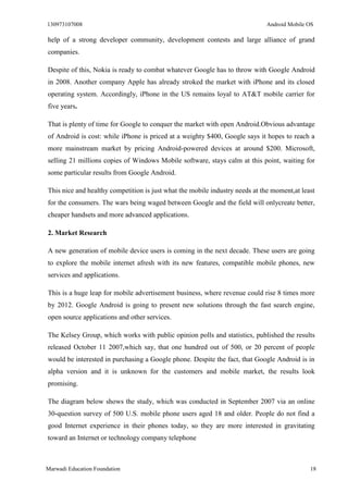 130973107008 Android Mobile OS 
Marwadi Education Foundation 18 
help of a strong developer community, development contests and large alliance of grand companies. 
Despite of this, Nokia is ready to combat whatever Google has to throw with Google Android in 2008. Another company Apple has already stroked the market with iPhone and its closed operating system. Accordingly, iPhone in the US remains loyal to AT&T mobile carrier for five years. 
That is plenty of time for Google to conquer the market with open Android.Obvious advantage of Android is cost: while iPhone is priced at a weighty $400, Google says it hopes to reach a more mainstream market by pricing Android-powered devices at around $200. Microsoft, selling 21 millions copies of Windows Mobile software, stays calm at this point, waiting for some particular results from Google Android. 
This nice and healthy competition is just what the mobile industry needs at the moment,at least for the consumers. The wars being waged between Google and the field will onlycreate better, cheaper handsets and more advanced applications. 
2. Market Research 
A new generation of mobile device users is coming in the next decade. These users are going to explore the mobile internet afresh with its new features, compatible mobile phones, new services and applications. 
This is a huge leap for mobile advertisement business, where revenue could rise 8 times more by 2012. Google Android is going to present new solutions through the fast search engine, open source applications and other services. 
The Kelsey Group, which works with public opinion polls and statistics, published the results released October 11 2007,which say, that one hundred out of 500, or 20 percent of people would be interested in purchasing a Google phone. Despite the fact, that Google Android is in alpha version and it is unknown for the customers and mobile market, the results look promising. 
The diagram below shows the study, which was conducted in September 2007 via an online 30-question survey of 500 U.S. mobile phone users aged 18 and older. People do not find a good Internet experience in their phones today, so they are more interested in gravitating toward an Internet or technology company telephone  