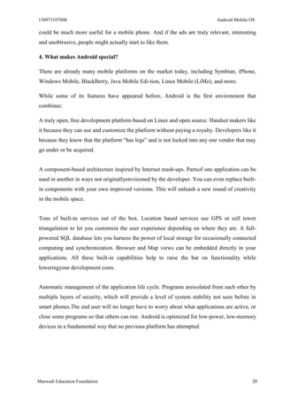130973107008 Android Mobile OS 
Marwadi Education Foundation 20 
could be much more useful for a mobile phone. And if the ads are truly relevant, interesting and unobtrusive, people might actually start to like them. 
4. What makes Android special? 
There are already many mobile platforms on the market today, including Symbian, iPhone, Windows Mobile, BlackBerry, Java Mobile Edi-tion, Linux Mobile (LiMo), and more. 
While some of its features have appeared before, Android is the first environment that combines: 
A truly open, free development platform based on Linux and open source. Handset makers like it because they can use and customize the platform without paying a royalty. Developers like it because they know that the platform “has legs” and is not locked into any one vendor that may go under or be acquired. 
A component-based architecture inspired by Internet mash-ups. Partsof one application can be used in another in ways not originallyenvisioned by the developer. You can even replace built- in components with your own improved versions. This will unleash a new round of creativity in the mobile space. 
Tons of built-in services out of the box. Location based services use GPS or cell tower triangulation to let you customize the user experience depending on where they are. A full- powered SQL database lets you harness the power of local storage for occasionally connected computing and synchronization. Browser and Map views can be embedded directly in your applications. All these built-in capabilities help to raise the bar on functionality while loweringyour development costs. 
Automatic management of the application life cycle. Programs areisolated from each other by multiple layers of security, which will provide a level of system stability not seen before in smart phones.The end user will no longer have to worry about what applications are active, or close some programs so that others can run. Android is optimized for low-power, low-memory devices in a fundamental way that no previous platform has attempted. 
 
