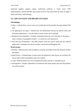 130973107008 Android Mobile OS 
Marwadi Education Foundation 23 
optimized graphics engines, codecs, notification software, a “clean room” JVM implementation, and the KHTML open source browser. The latter forms the basis of Apple’s Safari and Nokia’s S60 offerings. 
5.2: ADVANTAGES AND DISADVANTAGES 
Advantages 
● Open - Android allows you to access core mobile device functionality through standard API calls. 
● All applications are equal - Android does not differentiate between the phone's basic and third-party applications -- even the dialer or home screen can be replaced. 
● Breaking down boundaries - Combine information from the web with data on the phone -- such as contacts or geographic location -- to create new user experiences. 
● Fast and easy development - The SDK contains what you need to build and run Android applications, including a true device emulator and advanced debugging tools. 
Disadvantages 
● Security - Making source code available to everyone inevitably invites the attention of black hat hackers. 
● Open Source - A disadvantage of open-source development is that anyone can scrutinize the source code to find vulnerabilities and write exploits. 
● Login - Platform doesn't run on an encrypted file system and has a vulnerable log-in. 
● Incompetence - Google’s dependence on hardware and carrier partners puts the final product out of their control. 
 
