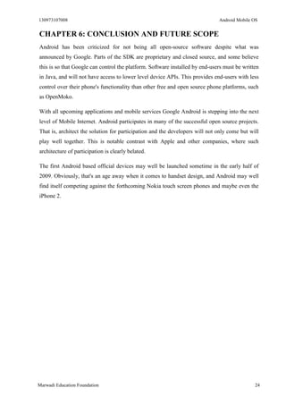 130973107008 Android Mobile OS 
Marwadi Education Foundation 24 
CHAPTER 6: CONCLUSION AND FUTURE SCOPE 
Android has been criticized for not being all open-source software despite what was announced by Google. Parts of the SDK are proprietary and closed source, and some believe this is so that Google can control the platform. Software installed by end-users must be written in Java, and will not have access to lower level device APIs. This provides end-users with less control over their phone's functionality than other free and open source phone platforms, such as OpenMoko. 
With all upcoming applications and mobile services Google Android is stepping into the next level of Mobile Internet. Android participates in many of the successful open source projects. That is, architect the solution for participation and the developers will not only come but will play well together. This is notable contrast with Apple and other companies, where such architecture of participation is clearly belated. 
The first Android based official devices may well be launched sometime in the early half of 2009. Obviously, that's an age away when it comes to handset design, and Android may well find itself competing against the forthcoming Nokia touch screen phones and maybe even the iPhone 2. 
 
