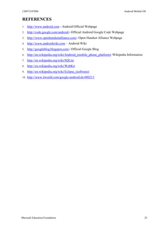 130973107008 Android Mobile OS 
Marwadi Education Foundation 25 
REFERENCES 
1. http://www.android.com - Android Official Webpage 
2. http://code.google.com/android/- Official Android Google Code Webpage 
3. http://www.openhandsetalliance.com/- Open Handset Alliance Webpage 
4. http://www.androidwiki.com – Android Wiki 
5. http://googleblog.blogspot.com/- Official Google Blog 
6. http://en.wikipedia.org/wiki/Android_(mobile_phone_platform)–Wikipedia Information 
7. http://en.wikipedia.org/wiki/SQLite 
8. http://en.wikipedia.org/wiki/WebKit 
9. http://en.wikipedia.org/wiki/Eclipse_(software) 
10. http://www.itworld.com/google-android-dr-080213 
