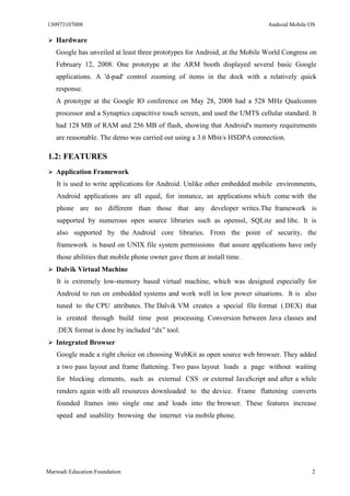 130973107008 Android Mobile OS 
Marwadi Education Foundation 2 
 Hardware 
Google has unveiled at least three prototypes for Android, at the Mobile World Congress on February 12, 2008. One prototype at the ARM booth displayed several basic Google applications. A 'd-pad' control zooming of items in the dock with a relatively quick response. 
A prototype at the Google IO conference on May 28, 2008 had a 528 MHz Qualcomm processor and a Synaptics capacitive touch screen, and used the UMTS cellular standard. It had 128 MB of RAM and 256 MB of flash, showing that Android's memory requirements are reasonable. The demo was carried out using a 3.6 Mbit/s HSDPA connection. 
1.2: FEATURES 
 Application Framework 
It is used to write applications for Android. Unlike other embedded mobile environments, Android applications are all equal, for instance, an applications which come with the phone are no different than those that any developer writes.The framework is supported by numerous open source libraries such as openssl, SQLite and libc. It is also supported by the Android core libraries. From the point of security, the framework is based on UNIX file system permissions that assure applications have only those abilities that mobile phone owner gave them at install time. 
 Dalvik Virtual Machine 
It is extremely low-memory based virtual machine, which was designed especially for Android to run on embedded systems and work well in low power situations. It is also tuned to the CPU attributes. The Dalvik VM creates a special file format (.DEX) that is created through build time post processing. Conversion between Java classes and .DEX format is done by included “dx” tool. 
 Integrated Browser 
Google made a right choice on choosing WebKit as open source web browser. They added a two pass layout and frame flattening. Two pass layout loads a page without waiting for blocking elements, such as external CSS or external JavaScript and after a while renders again with all resources downloaded to the device. Frame flattening converts founded frames into single one and loads into the browser. These features increase speed and usability browsing the internet via mobile phone. 
 