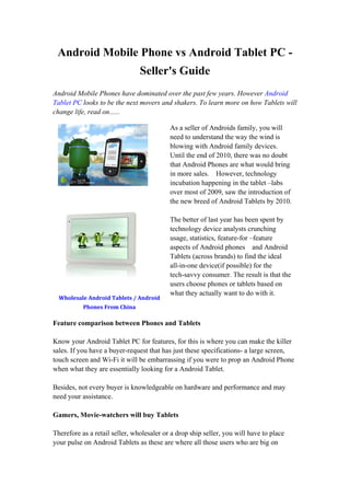 Android Mobile Phone vs Android Tablet PC -
                                Seller's Guide
Android Mobile Phones have dominated over the past few years. However Android
Tablet PC looks to be the next movers and shakers. To learn more on how Tablets will
change life, read on......

                                           As a seller of Androids family, you will
                                           need to understand the way the wind is
                                           blowing with Android family devices.
                                           Until the end of 2010, there was no doubt
                                           that Android Phones are what would bring
                                           in more sales. However, technology
                                           incubation happening in the tablet –labs
                                           over most of 2009, saw the introduction of
                                           the new breed of Android Tablets by 2010.

                                           The better of last year has been spent by
                                           technology device analysts crunching
                                           usage, statistics, feature-for –feature
                                           aspects of Android phones and Android
                                           Tablets (across brands) to find the ideal
                                           all-in-one device(if possible) for the
                                           tech-savvy consumer. The result is that the
                                           users choose phones or tablets based on
                                           what they actually want to do with it.
  Wholesale Android Tablets / Android
           Phones From China

Feature comparison between Phones and Tablets

Know your Android Tablet PC for features, for this is where you can make the killer
sales. If you have a buyer-request that has just these specifications- a large screen,
touch screen and Wi-Fi it will be embarrassing if you were to prop an Android Phone
when what they are essentially looking for a Android Tablet.

Besides, not every buyer is knowledgeable on hardware and performance and may
need your assistance.

Gamers, Movie-watchers will buy Tablets

Therefore as a retail seller, wholesaler or a drop ship seller, you will have to place
your pulse on Android Tablets as these are where all those users who are big on
 