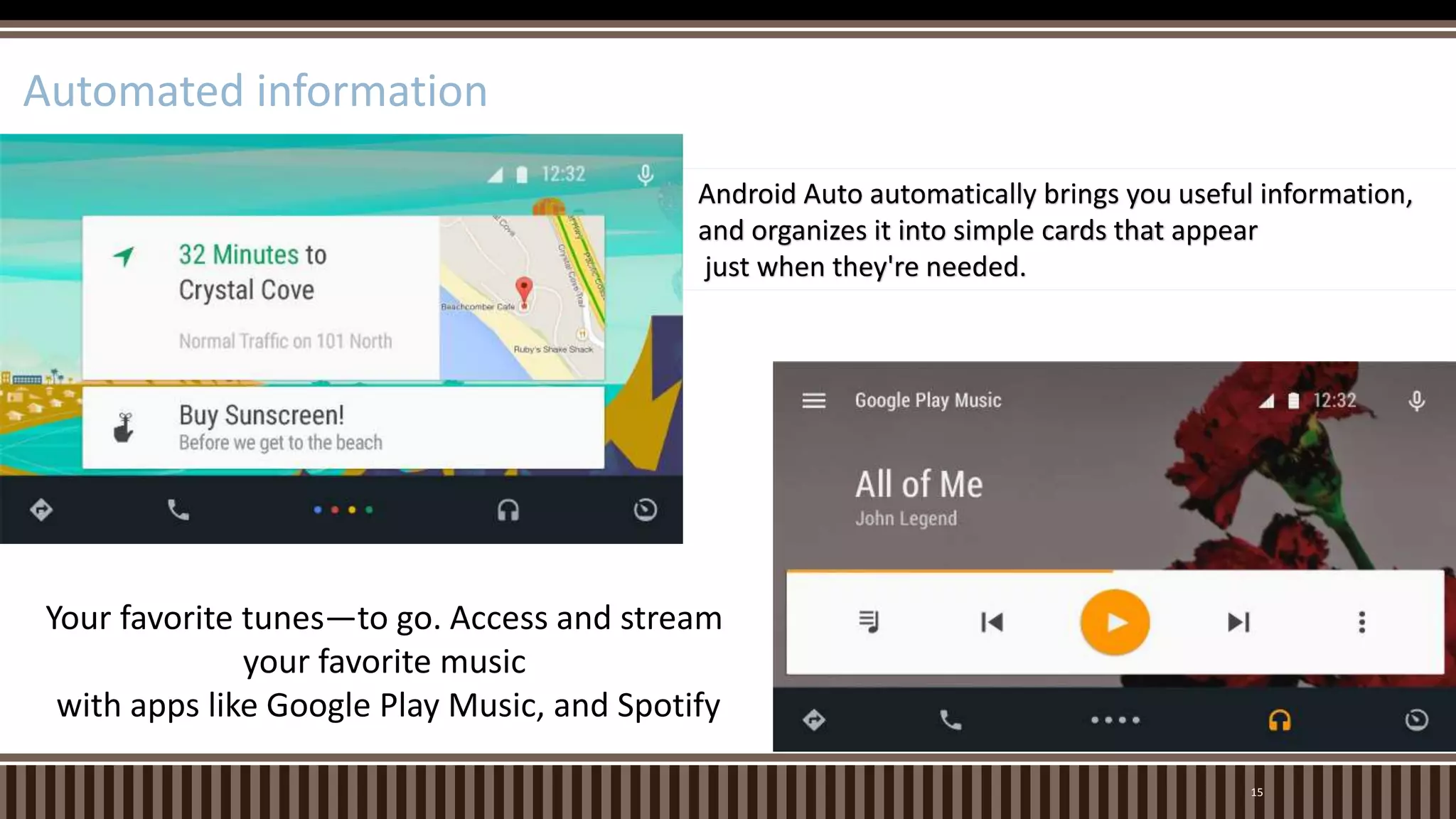 15
Automated information
Android Auto automatically brings you useful information,
and organizes it into simple cards that appear
just when they're needed.
Your favorite tunes—to go. Access and stream
your favorite music
with apps like Google Play Music, and Spotify
 