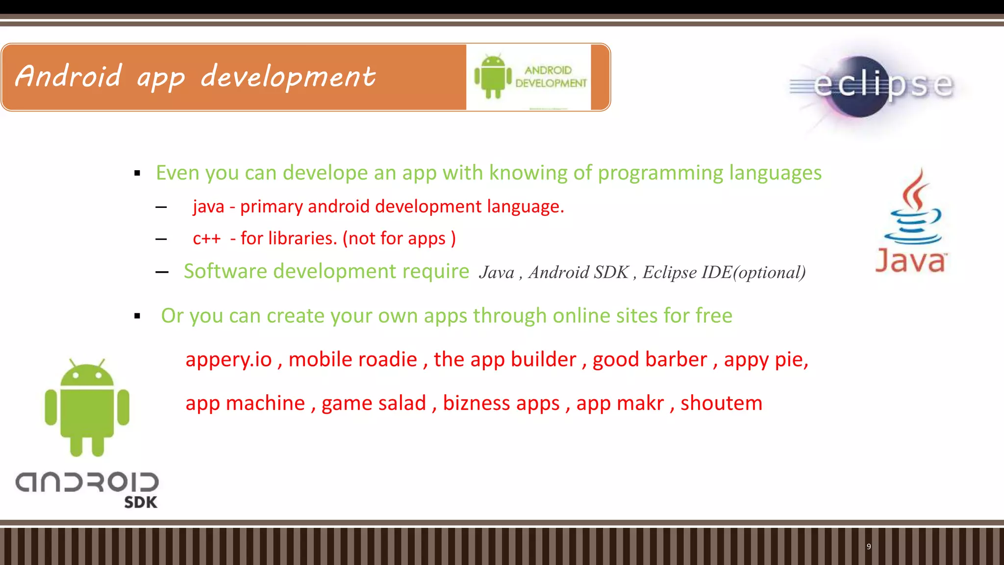 -for more info…List location or contact for specification (or other related documents)
 Even you can develope an app with knowing of programming languages
– java - primary android development language.
– c++ - for libraries. (not for apps )
– Software development require Java , Android SDK , Eclipse IDE(optional)
 Or you can create your own apps through online sites for free
appery.io , mobile roadie , the app builder , good barber , appy pie,
app machine , game salad , bizness apps , app makr , shoutem
Android app development:
9
Android app development
 