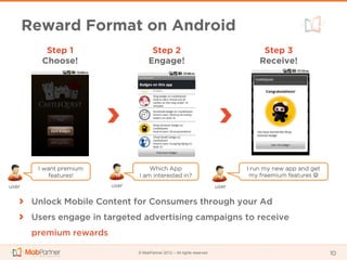 Reward Format on Android
           Step 1                      Step 2                                          Step 3
          Choose!                     Engage!                                         Receive!




         I want premium              Which App                                    I run my new app and get
             features!           I am interested in?                               my freemium features 
user                      user                                             user


        Unlock Mobile Content for Consumers through your Ad
        Users engage in targeted advertising campaigns to receive
        premium rewards

                                 © MobPartner 2012 – All rights reserved                                     10
 