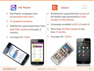 NQ Mobile                                                    Badoo

NQ Mobile campaign aims                              MobPartner supported the launch of
to generate new users.                               the Badoo app generating a huge
                                                     number of downloads.
14 targeted countries
                                                     Campaign available in ES, US and UK.
MobPartner generated more than
400 000 installs in the past 3                       More than 50 000 installs in less
months.                                              than 3 months.

Average CR : 3.81%                                   Average CR : 3.07%




                          © MobPartner 2012 – All rights reserved                         13
 