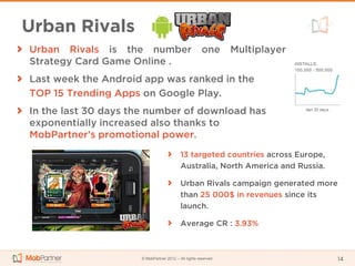 Urban Rivals
Urban Rivals is the number                            one      Multiplayer
Strategy Card Game Online .
Last week the Android app was ranked in the
TOP 15 Trending Apps on Google Play.
In the last 30 days the number of download has
exponentially increased also thanks to
MobPartner’s promotional power.
                                          13 targeted countries across Europe,
                                          Australia, North America and Russia.

                                          Urban Rivals campaign generated more
                                          than 25 000$ in revenues since its
                                          launch.

                                          Average CR : 3.93%



                     © MobPartner 2012 – All rights reserved                     14
 