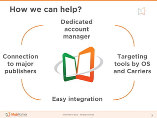 How we can help?
               Dedicated
                account
               manager


Connection                                                 Targeting
 to major                                                 tools by OS
publishers                                                and Carriers



             Easy integration

                © MobPartner 2012 – All rights reserved
                                                                         7
 