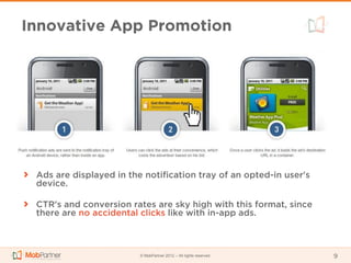 Innovative App Promotion




 Ads are displayed in the notification tray of an opted-in user's
 device.

 CTR's and conversion rates are sky high with this format, since
 there are no accidental clicks like with in-app ads.



                         © MobPartner 2012 – All rights reserved    9
 